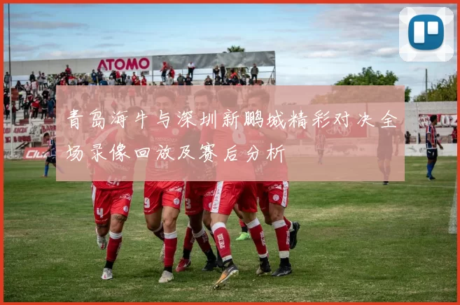 青岛海牛与深圳新鹏城精彩对决全场录像回放及赛后分析