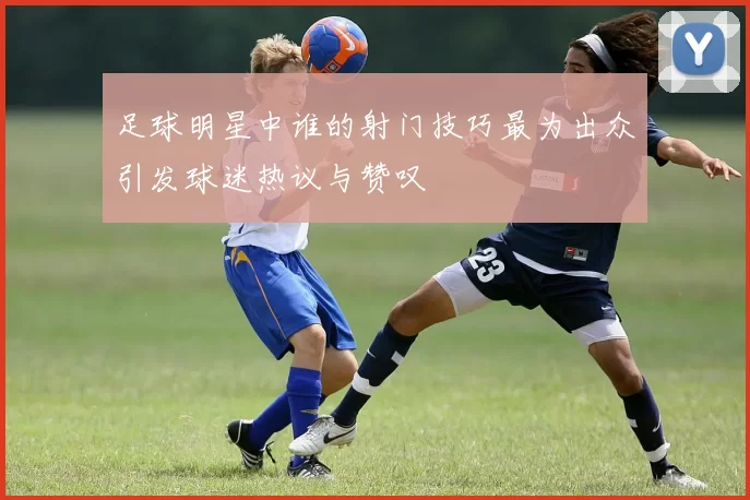 足球明星中谁的射门技巧最为出众引发球迷热议与赞叹