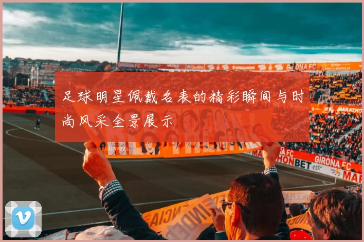 足球明星佩戴名表的精彩瞬间与时尚风采全景展示