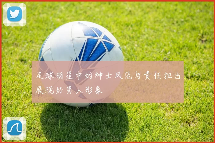 足球明星中的绅士风范与责任担当展现好男人形象