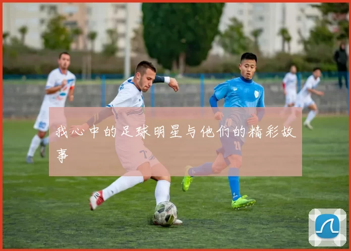 我心中的足球明星与他们的精彩故事