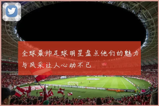 全球最帅足球明星盘点他们的魅力与风采让人心动不已