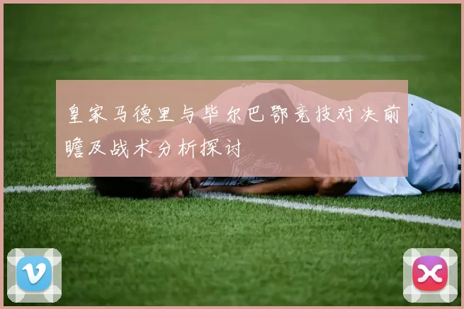 皇家马德里与毕尔巴鄂竞技对决前瞻及战术分析探讨