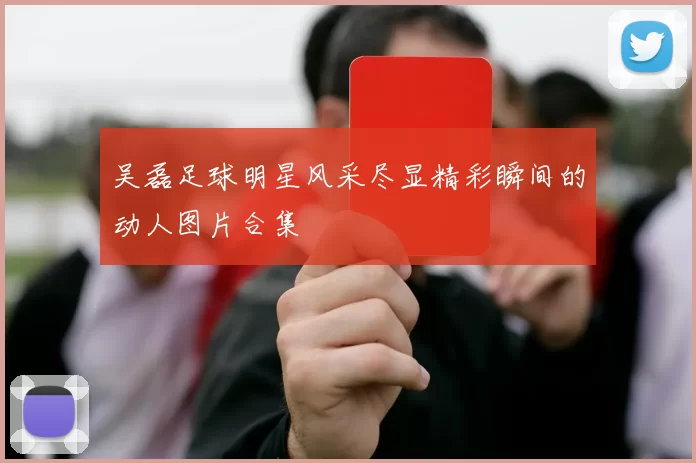 吴磊足球明星风采尽显精彩瞬间的动人图片合集