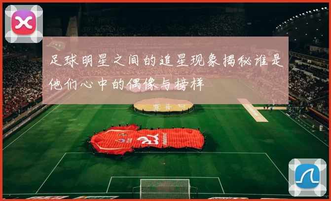 足球明星之间的追星现象揭秘谁是他们心中的偶像与榜样