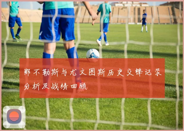 那不勒斯与尤文图斯历史交锋记录分析及战绩回顾